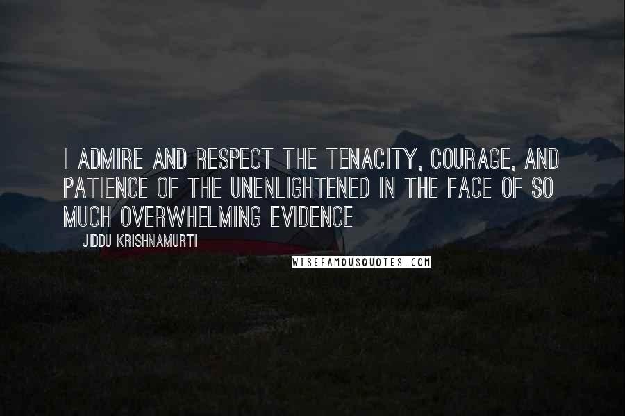 Jiddu Krishnamurti Quotes: I admire and respect the tenacity, courage, and patience of the unenlightened in the face of so much overwhelming evidence