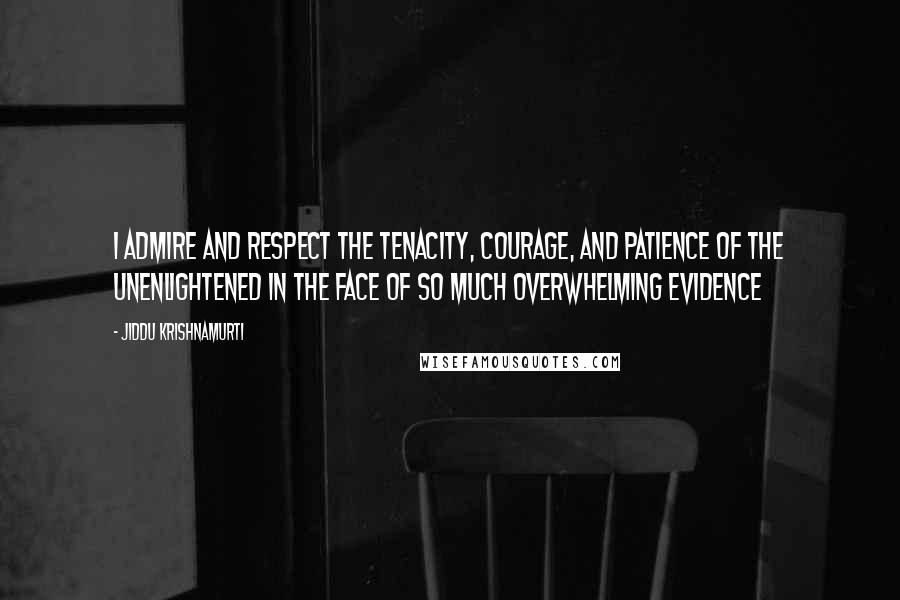 Jiddu Krishnamurti Quotes: I admire and respect the tenacity, courage, and patience of the unenlightened in the face of so much overwhelming evidence