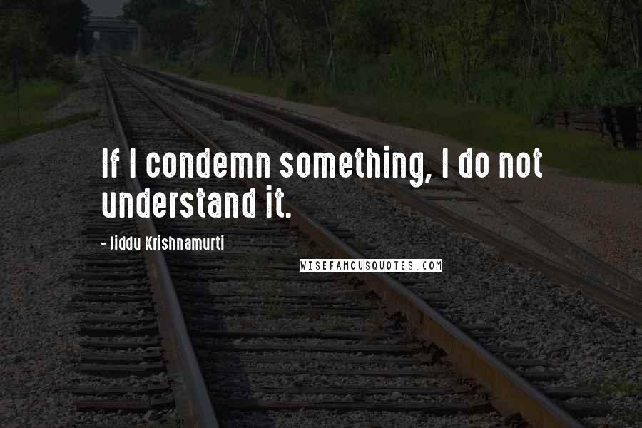 Jiddu Krishnamurti Quotes: If I condemn something, I do not understand it.