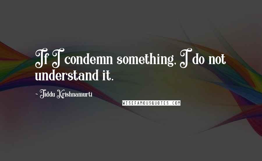 Jiddu Krishnamurti Quotes: If I condemn something, I do not understand it.