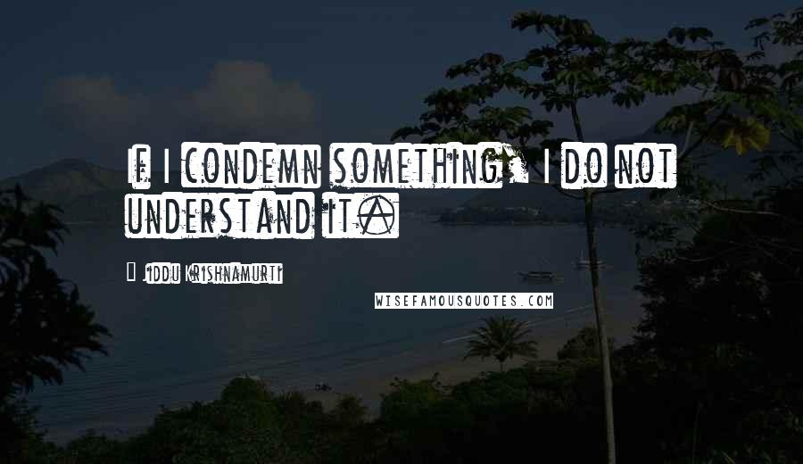 Jiddu Krishnamurti Quotes: If I condemn something, I do not understand it.