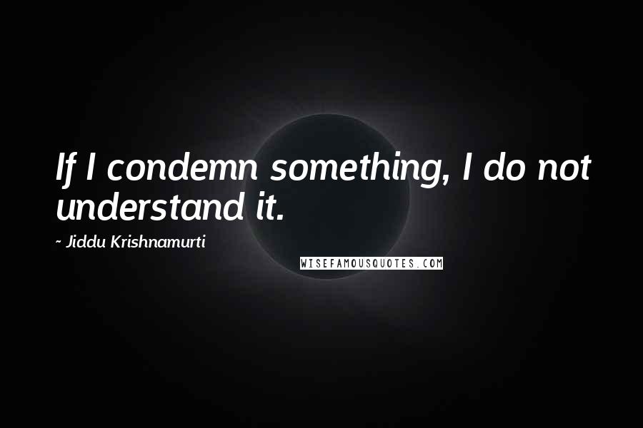 Jiddu Krishnamurti Quotes: If I condemn something, I do not understand it.