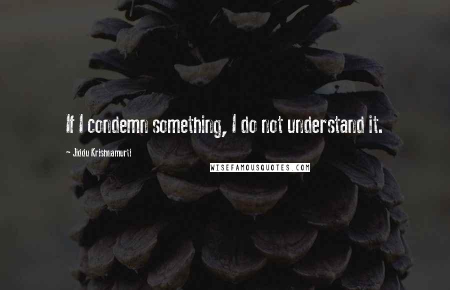 Jiddu Krishnamurti Quotes: If I condemn something, I do not understand it.