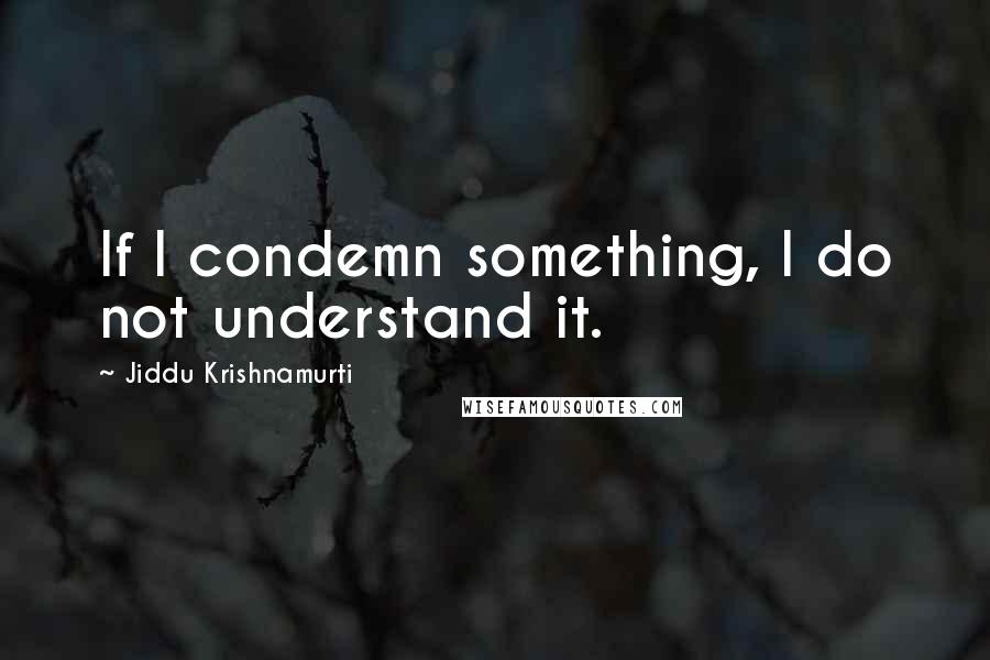 Jiddu Krishnamurti Quotes: If I condemn something, I do not understand it.