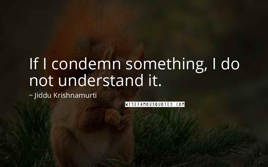 Jiddu Krishnamurti Quotes: If I condemn something, I do not understand it.