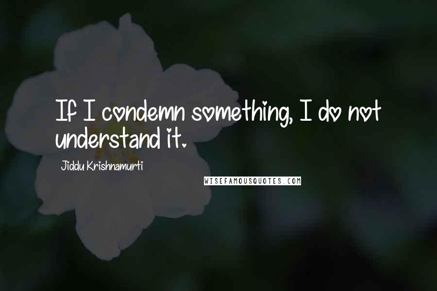 Jiddu Krishnamurti Quotes: If I condemn something, I do not understand it.