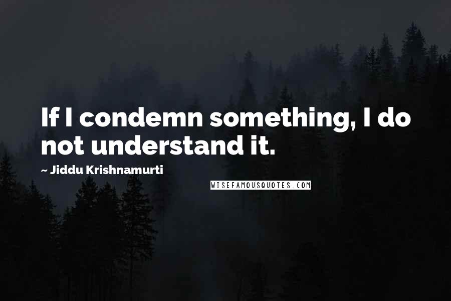 Jiddu Krishnamurti Quotes: If I condemn something, I do not understand it.