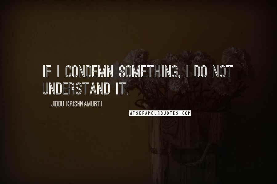 Jiddu Krishnamurti Quotes: If I condemn something, I do not understand it.