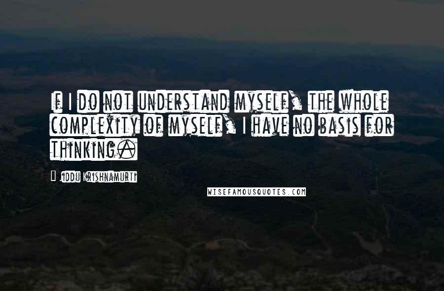 Jiddu Krishnamurti Quotes: If I do not understand myself, the whole complexity of myself, I have no basis for thinking.