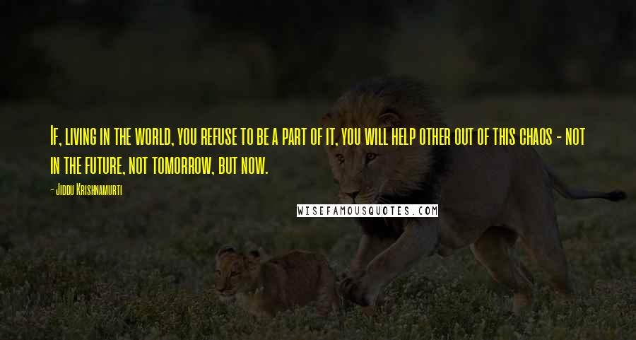 Jiddu Krishnamurti Quotes: If, living in the world, you refuse to be a part of it, you will help other out of this chaos - not in the future, not tomorrow, but now.