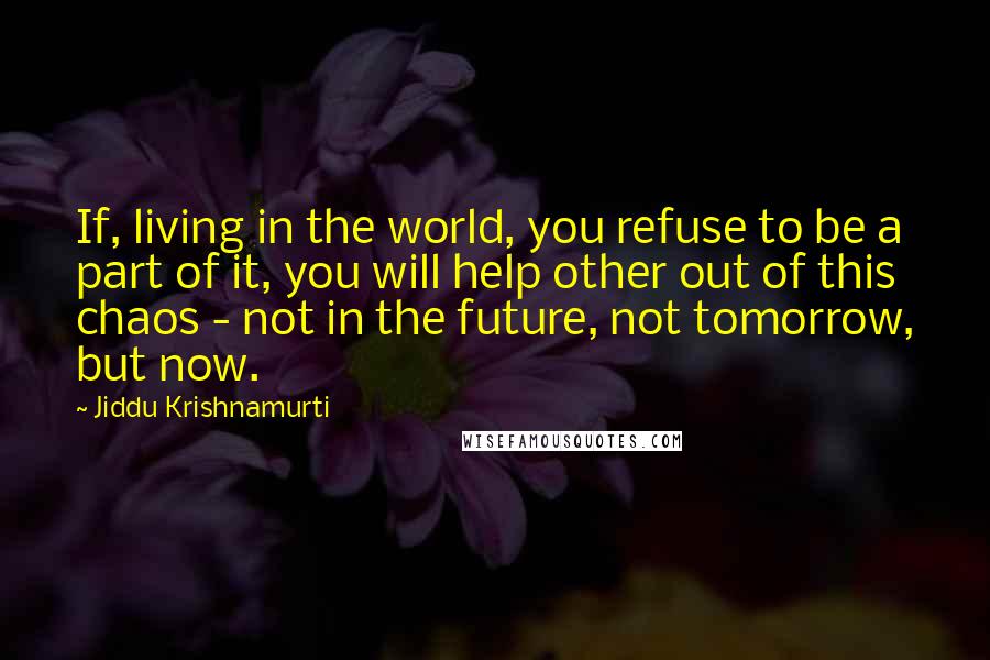 Jiddu Krishnamurti Quotes: If, living in the world, you refuse to be a part of it, you will help other out of this chaos - not in the future, not tomorrow, but now.