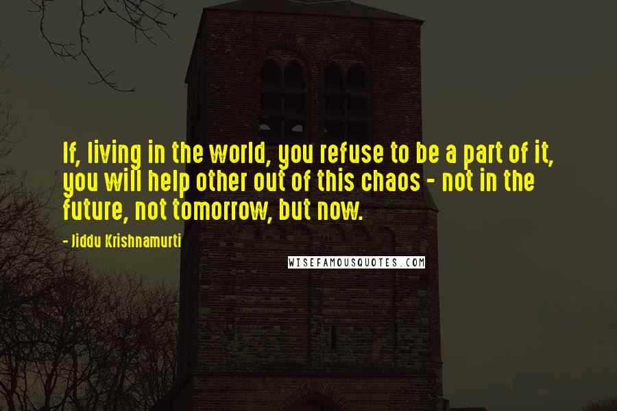 Jiddu Krishnamurti Quotes: If, living in the world, you refuse to be a part of it, you will help other out of this chaos - not in the future, not tomorrow, but now.