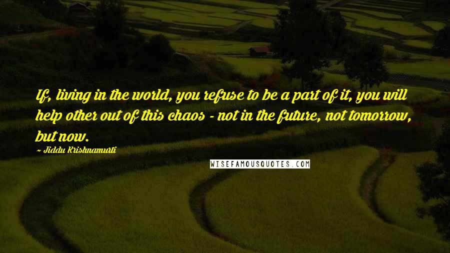 Jiddu Krishnamurti Quotes: If, living in the world, you refuse to be a part of it, you will help other out of this chaos - not in the future, not tomorrow, but now.