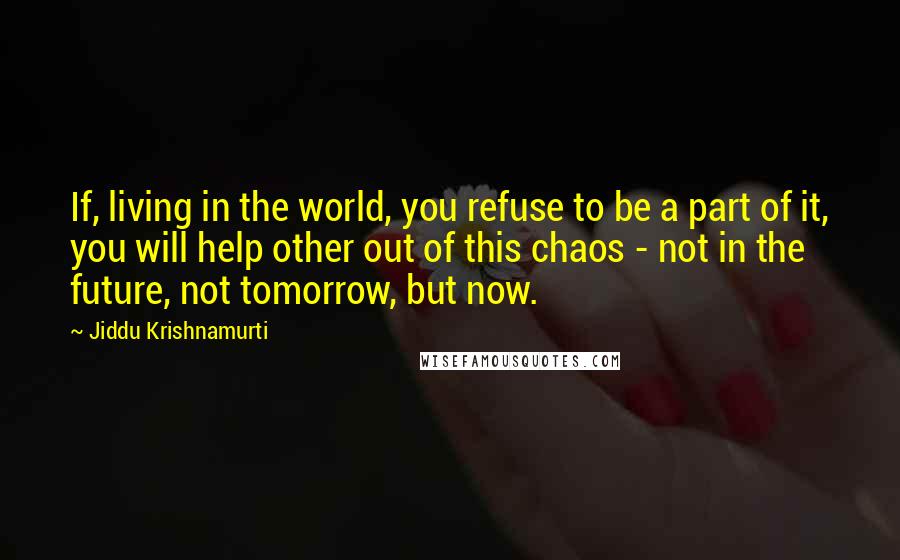 Jiddu Krishnamurti Quotes: If, living in the world, you refuse to be a part of it, you will help other out of this chaos - not in the future, not tomorrow, but now.