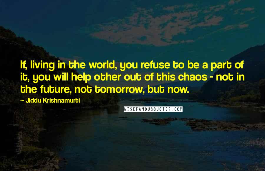 Jiddu Krishnamurti Quotes: If, living in the world, you refuse to be a part of it, you will help other out of this chaos - not in the future, not tomorrow, but now.