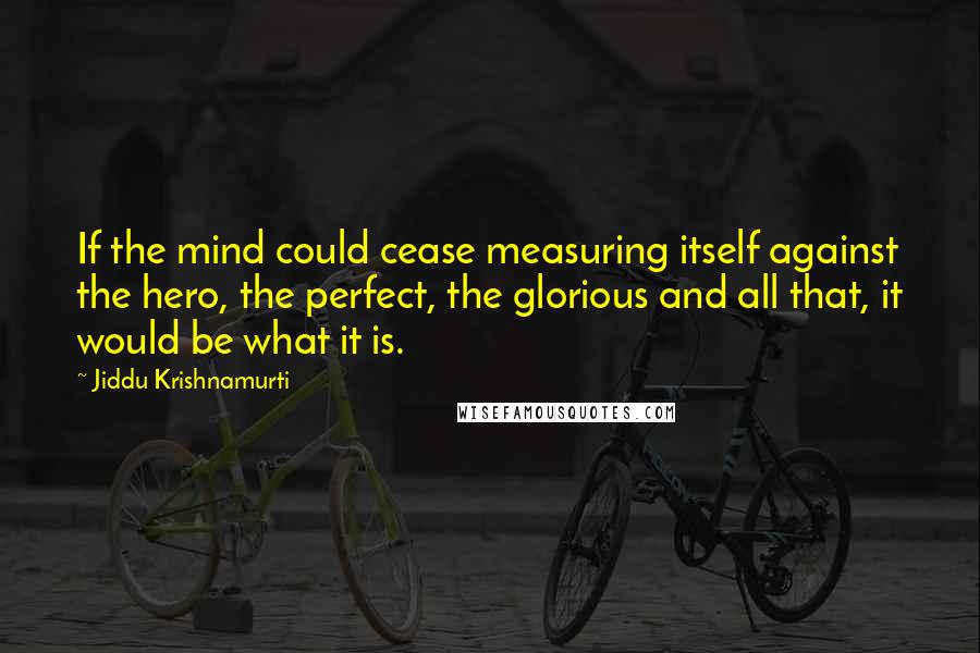 Jiddu Krishnamurti Quotes: If the mind could cease measuring itself against the hero, the perfect, the glorious and all that, it would be what it is.