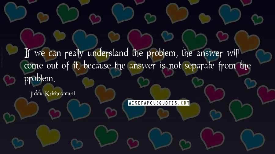 Jiddu Krishnamurti Quotes: If we can really understand the problem, the answer will come out of it, because the answer is not separate from the problem.