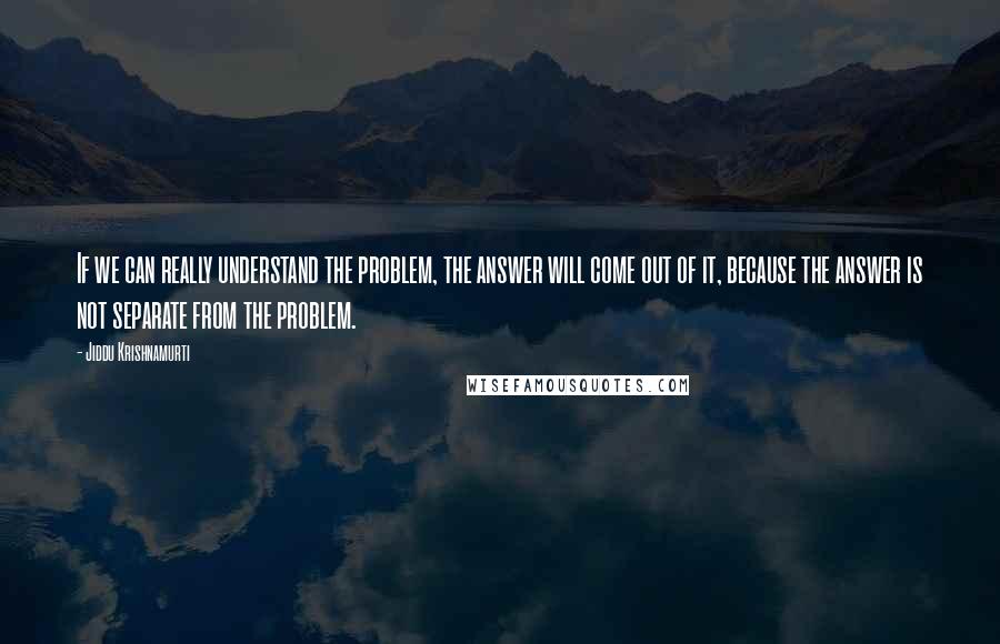 Jiddu Krishnamurti Quotes: If we can really understand the problem, the answer will come out of it, because the answer is not separate from the problem.