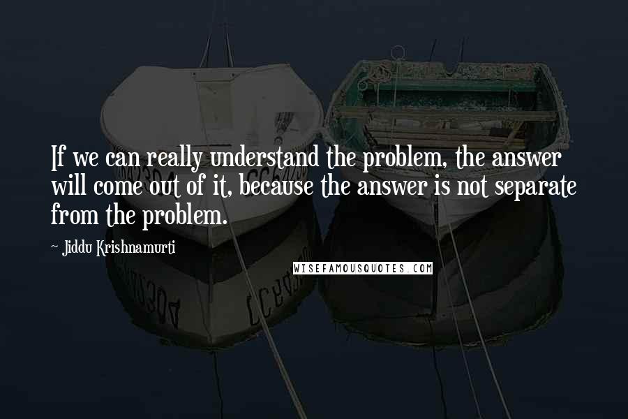 Jiddu Krishnamurti Quotes: If we can really understand the problem, the answer will come out of it, because the answer is not separate from the problem.