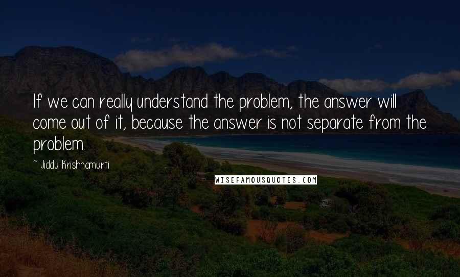 Jiddu Krishnamurti Quotes: If we can really understand the problem, the answer will come out of it, because the answer is not separate from the problem.