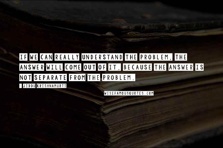 Jiddu Krishnamurti Quotes: If we can really understand the problem, the answer will come out of it, because the answer is not separate from the problem.