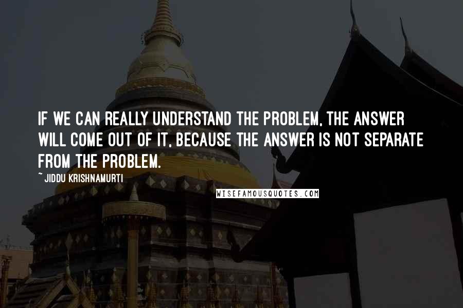 Jiddu Krishnamurti Quotes: If we can really understand the problem, the answer will come out of it, because the answer is not separate from the problem.