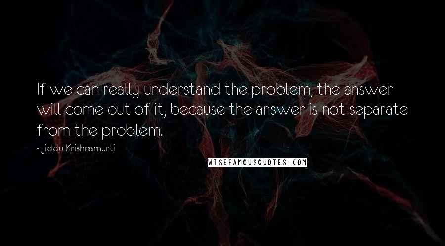 Jiddu Krishnamurti Quotes: If we can really understand the problem, the answer will come out of it, because the answer is not separate from the problem.