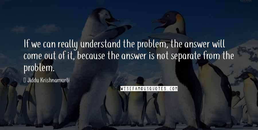 Jiddu Krishnamurti Quotes: If we can really understand the problem, the answer will come out of it, because the answer is not separate from the problem.