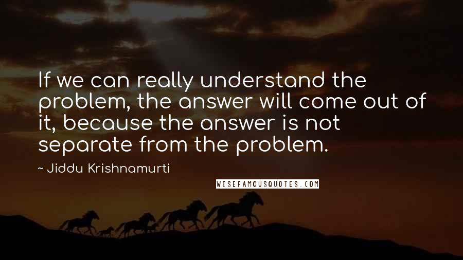 Jiddu Krishnamurti Quotes: If we can really understand the problem, the answer will come out of it, because the answer is not separate from the problem.