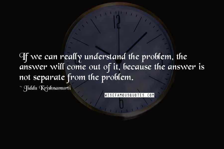Jiddu Krishnamurti Quotes: If we can really understand the problem, the answer will come out of it, because the answer is not separate from the problem.