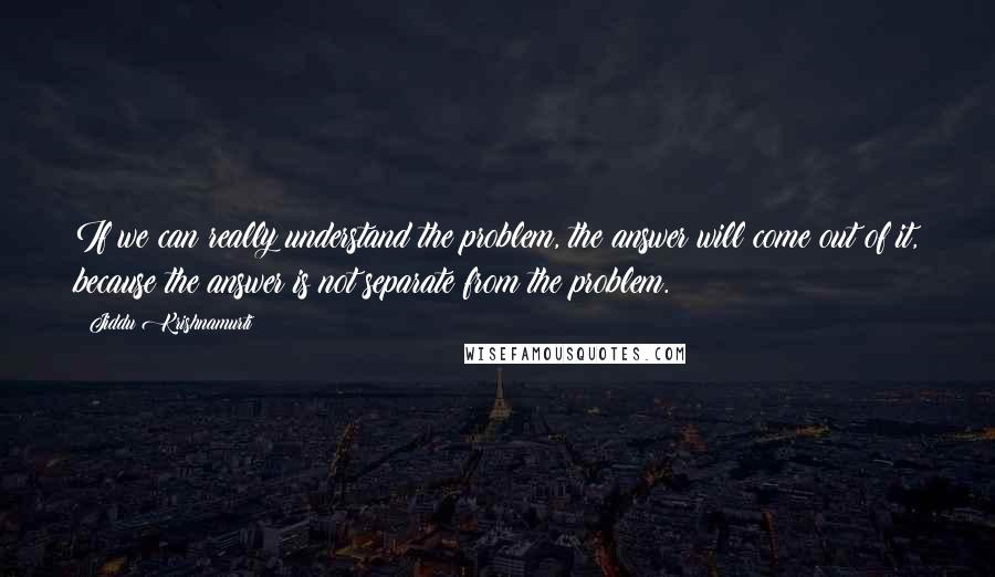 Jiddu Krishnamurti Quotes: If we can really understand the problem, the answer will come out of it, because the answer is not separate from the problem.