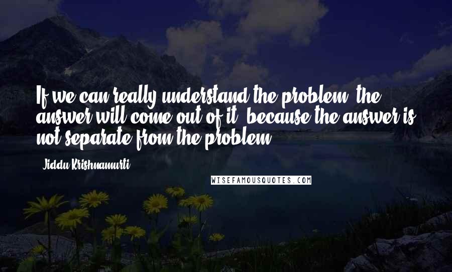 Jiddu Krishnamurti Quotes: If we can really understand the problem, the answer will come out of it, because the answer is not separate from the problem.