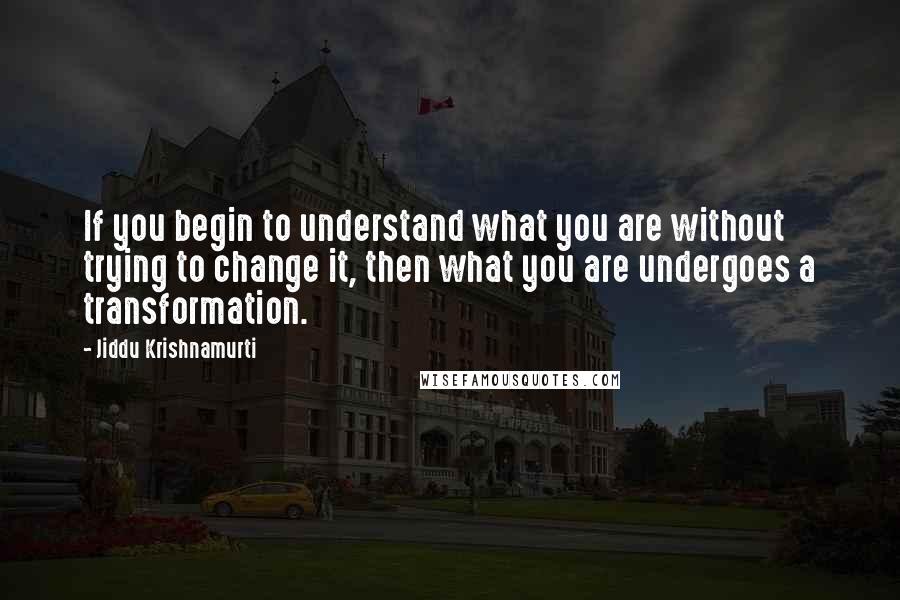 Jiddu Krishnamurti Quotes: If you begin to understand what you are without trying to change it, then what you are undergoes a transformation.