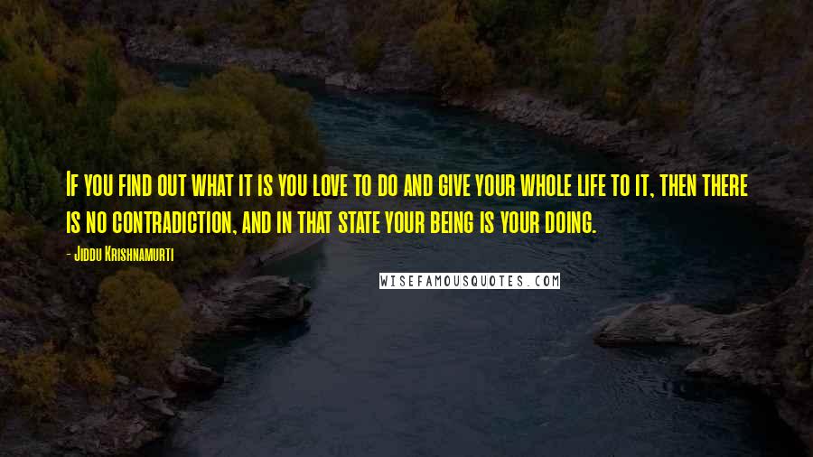 Jiddu Krishnamurti Quotes: If you find out what it is you love to do and give your whole life to it, then there is no contradiction, and in that state your being is your doing.