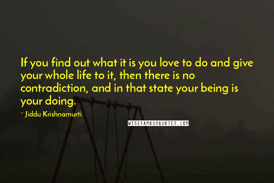 Jiddu Krishnamurti Quotes: If you find out what it is you love to do and give your whole life to it, then there is no contradiction, and in that state your being is your doing.