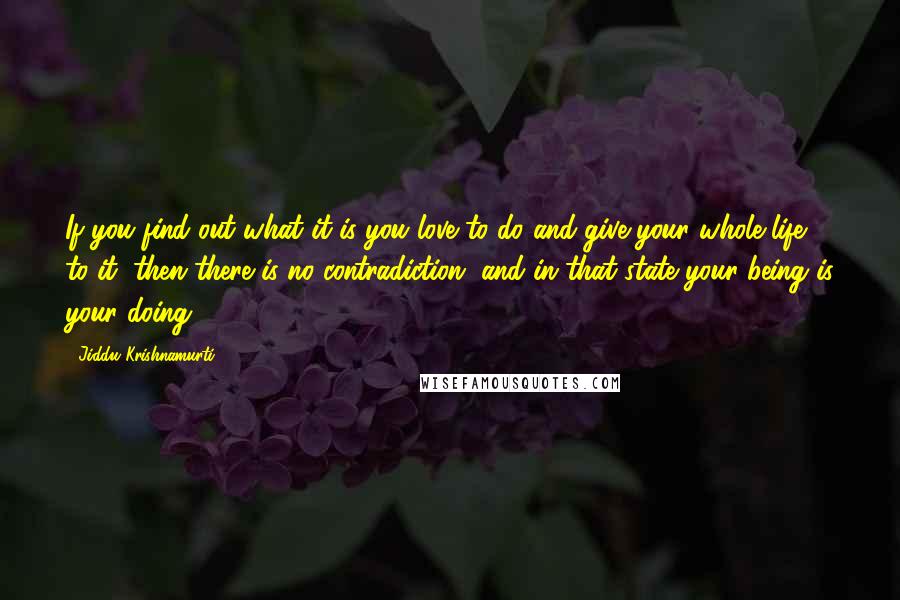 Jiddu Krishnamurti Quotes: If you find out what it is you love to do and give your whole life to it, then there is no contradiction, and in that state your being is your doing.