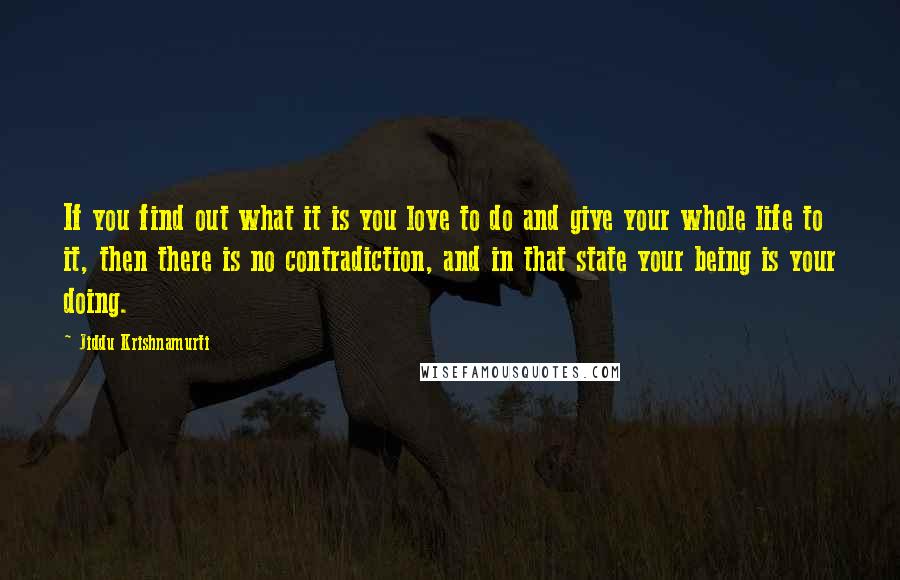 Jiddu Krishnamurti Quotes: If you find out what it is you love to do and give your whole life to it, then there is no contradiction, and in that state your being is your doing.