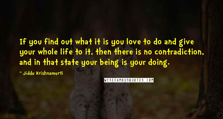 Jiddu Krishnamurti Quotes: If you find out what it is you love to do and give your whole life to it, then there is no contradiction, and in that state your being is your doing.