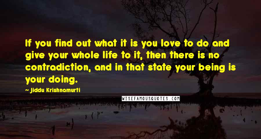 Jiddu Krishnamurti Quotes: If you find out what it is you love to do and give your whole life to it, then there is no contradiction, and in that state your being is your doing.