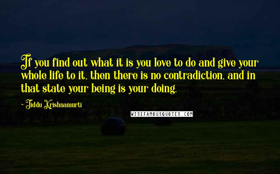 Jiddu Krishnamurti Quotes: If you find out what it is you love to do and give your whole life to it, then there is no contradiction, and in that state your being is your doing.