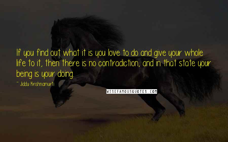 Jiddu Krishnamurti Quotes: If you find out what it is you love to do and give your whole life to it, then there is no contradiction, and in that state your being is your doing.