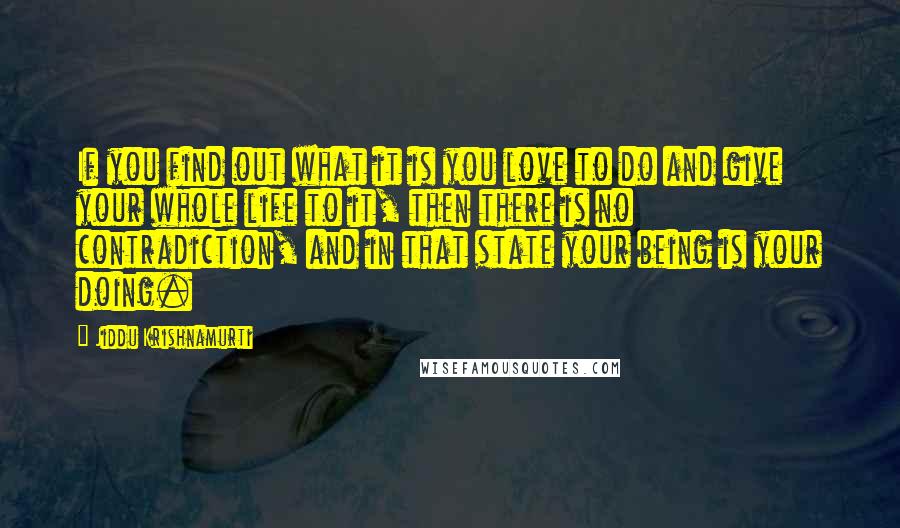 Jiddu Krishnamurti Quotes: If you find out what it is you love to do and give your whole life to it, then there is no contradiction, and in that state your being is your doing.