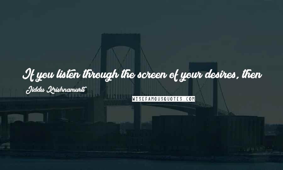 Jiddu Krishnamurti Quotes: If you listen through the screen of your desires, then you obviously listen to your own voice; you are listening to your own desires.