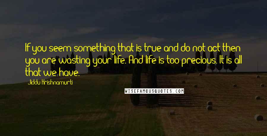 Jiddu Krishnamurti Quotes: If you seem something that is true and do not act then you are wasting your life. And life is too precious. It is all that we have.