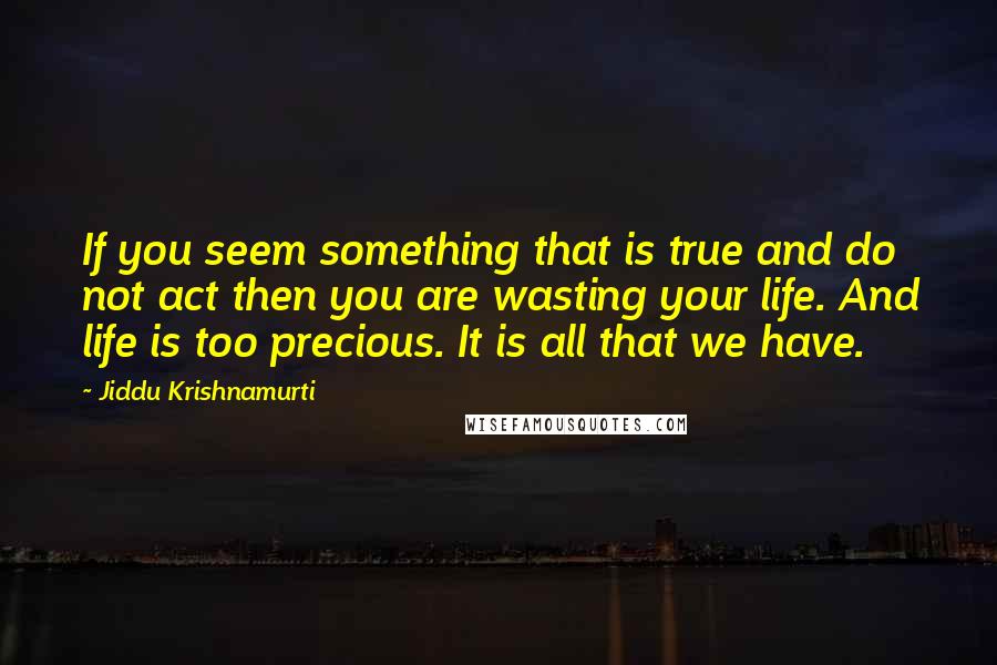 Jiddu Krishnamurti Quotes: If you seem something that is true and do not act then you are wasting your life. And life is too precious. It is all that we have.