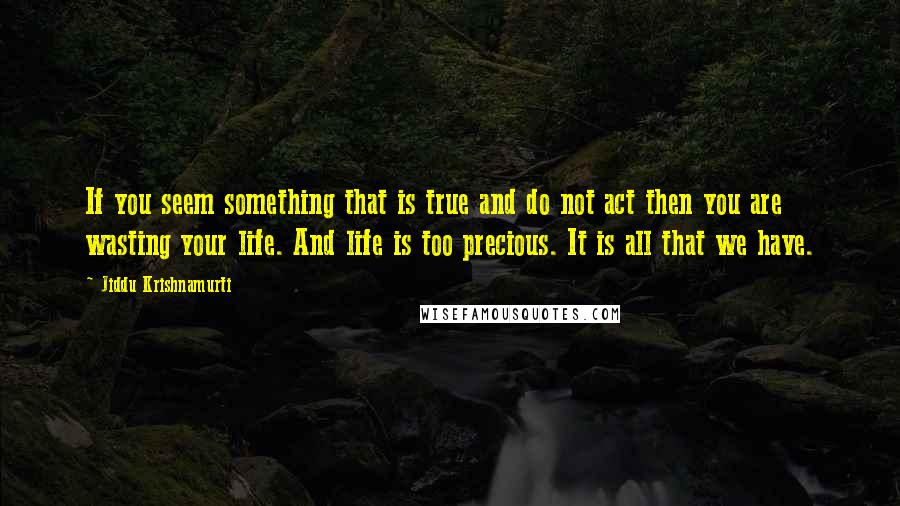 Jiddu Krishnamurti Quotes: If you seem something that is true and do not act then you are wasting your life. And life is too precious. It is all that we have.