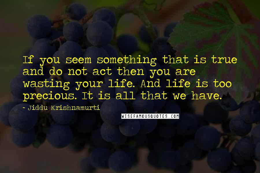 Jiddu Krishnamurti Quotes: If you seem something that is true and do not act then you are wasting your life. And life is too precious. It is all that we have.