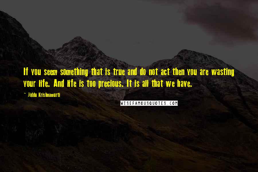 Jiddu Krishnamurti Quotes: If you seem something that is true and do not act then you are wasting your life. And life is too precious. It is all that we have.