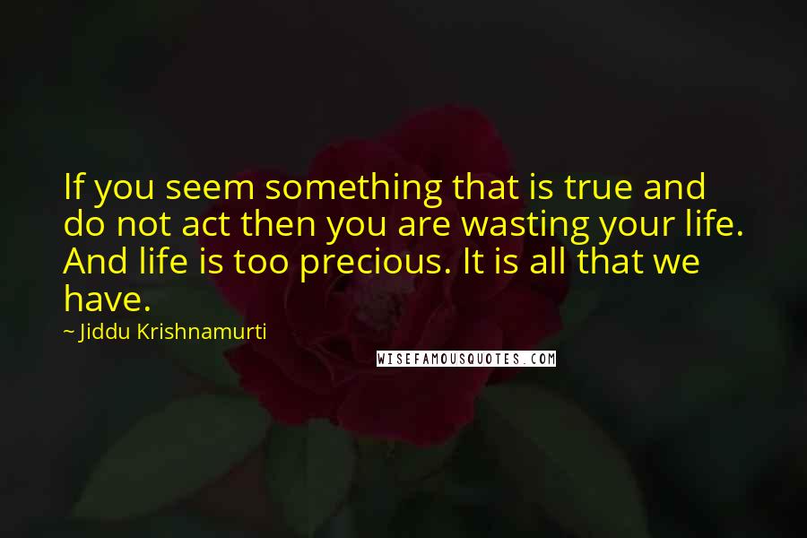 Jiddu Krishnamurti Quotes: If you seem something that is true and do not act then you are wasting your life. And life is too precious. It is all that we have.