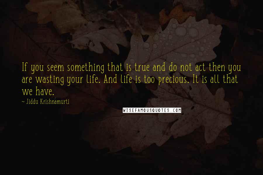 Jiddu Krishnamurti Quotes: If you seem something that is true and do not act then you are wasting your life. And life is too precious. It is all that we have.